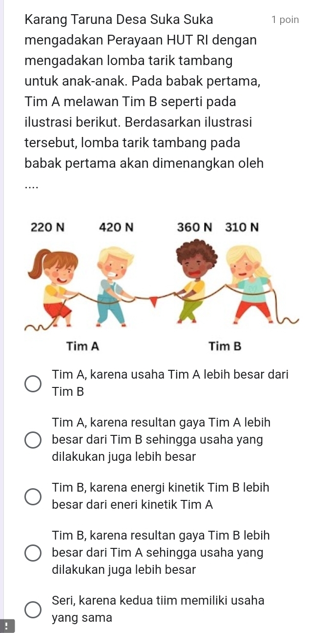 Karang Taruna Desa Suka Suka 1 poin
mengadakan Perayaan HUT RI dengan
mengadakan lomba tarik tambang
untuk anak-anak. Pada babak pertama,
Tim A melawan Tim B seperti pada
ilustrasi berikut. Berdasarkan ilustrasi
tersebut, lomba tarik tambang pada
babak pertama akan dimenangkan oleh
….
Tim A, karena usaha Tim A lebih besar dari
Tim B
Tim A, karena resultan gaya Tim A lebih
besar dari Tim B sehingga usaha yang
dilakukan juga lebih besar
Tim B, karena energi kinetik Tim B lebih
besar dari eneri kinetik Tim A
Tim B, karena resultan gaya Tim B lebih
besar dari Tim A sehingga usaha yang
dilakukan juga lebih besar
Seri, karena kedua tiim memiliki usaha
! yang sama