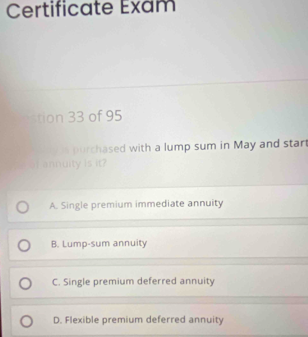 Certificate Exam
tion 33 of 95
purchased with a lump sum in May and start
Lannuity is it?
A. Single premium immediate annuity
B. Lump-sum annuity
C. Single premium deferred annuity
D. Flexible premium deferred annuity