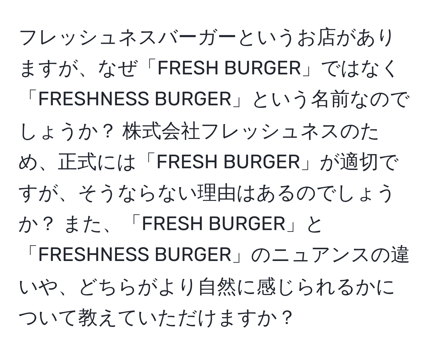 フレッシュネスバーガーというお店がありますが、なぜ「FRESH BURGER」ではなく「FRESHNESS BURGER」という名前なのでしょうか？ 株式会社フレッシュネスのため、正式には「FRESH BURGER」が適切ですが、そうならない理由はあるのでしょうか？ また、「FRESH BURGER」と「FRESHNESS BURGER」のニュアンスの違いや、どちらがより自然に感じられるかについて教えていただけますか？