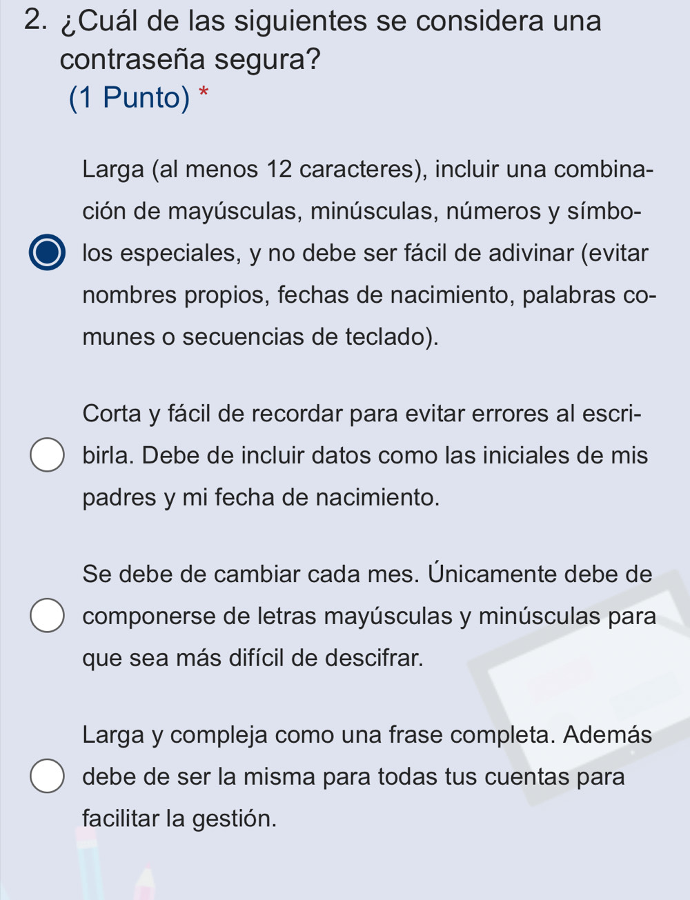 ¿Cuál de las siguientes se considera una
contraseña segura?
(1 Punto) *
Larga (al menos 12 caracteres), incluir una combina-
ción de mayúsculas, minúsculas, números y símbo-
los especiales, y no debe ser fácil de adivinar (evitar
nombres propios, fechas de nacimiento, palabras co-
munes o secuencias de teclado).
Corta y fácil de recordar para evitar errores al escri-
birla. Debe de incluir datos como las iniciales de mis
padres y mi fecha de nacimiento.
Se debe de cambiar cada mes. Únicamente debe de
componerse de letras mayúsculas y minúsculas para
que sea más difícil de descifrar.
Larga y compleja como una frase completa. Además
debe de ser la misma para todas tus cuentas para
facilitar la gestión.