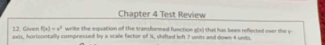 Chapter 4 Test Review
12. Given f(x)=x^3 write the equation of the transformed function g(x) that has been reflected over the y -
axis, horizontally compressed by a scale factor of X, shifted left 7 units and down 4 units.