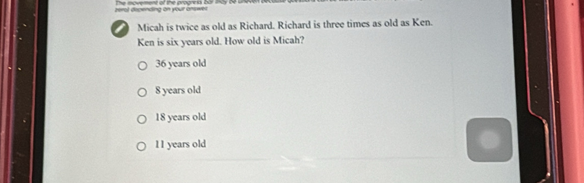 The movement of the progresk bar a a y b e o 
zero) depending on your answer
Micah is twice as old as Richard. Richard is three times as old as Ken.
Ken is six years old. How old is Micah?
36 years old
8 years old
18 years old
11 years old