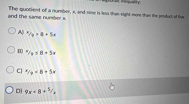 algebraic inequality:
The quotient of a number, x, and nine is less than eight more than the product of five
and the same number x.
A) ^x/_9>8+5x
B) ^x/_9≤ 8+5x
C) ^/9<8+5x
D) 9x<8+^5/_x