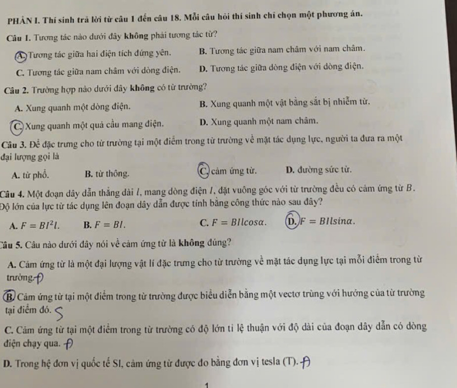 PHẢN I. Thí sinh trả lời từ câu 1 đến câu 18. Mỗi câu hỏi thí sinh chỉ chọn một phương án.
Câu 1. Tương tác nào dưới đây không phải tương tác từ?
(A. Tương tác giữa hai điện tích đứng yên. B. Tương tác giữa nam châm với nam châm.
C. Tương tác giữa nam châm với dòng điện. D. Tương tác giữa dòng điện với dòng điện.
Câu 2. Trường hợp nào dưới đây không có từ trường?
A. Xung quanh một dòng điện. B. Xung quanh một vật bằng sắt bị nhiễm từ.
C) Xung quanh một quả cầu mang điện. D. Xung quanh một nam châm.
Câu 3. Để đặc trưng cho từ trường tại một điểm trong từ trường về mặt tác dụng lực, người ta đưa ra một
đại lượng gọi là
A. từ phố. B. từ thông. C. cảm ứng từ. D. đường sức từ.
Câu 4. Một đoạn dây dẫn thắng dài /, mang dòng điện 1, đặt vuông góc với từ trường đều có cảm ứng từ B.
Độ lớn của lực từ tác dụng lên đoạn dây dẫn được tính bằng công thức nào sau đây?
A. F=BI^2l. B. F=BI. C. F= BIlcosα. D. F= BIlsina.
Câu 5. Câu nào dưới đây nói về cảm ứng từ là không đúng?
A. Cám ứng từ là một đại lượng vật lí đặc trưng cho từ trường về mặt tác dụng lực tại mỗi điểm trong từ
trường:
B Cảm ứng từ tại một điểm trong từ trường được biểu diễn bằng một vectơ trùng với hướng của từ trường
tại điểm đó.
C. Cảm ứng từ tại một điểm trong từ trường có độ lớn tỉ lệ thuận với độ dài của đoạn dây dẫn có dòng
điện chạy qua.
D. Trong hệ đơn vị quốc tế SI, cảm ứng từ được đo bằng đơn vị tesla (T).
1