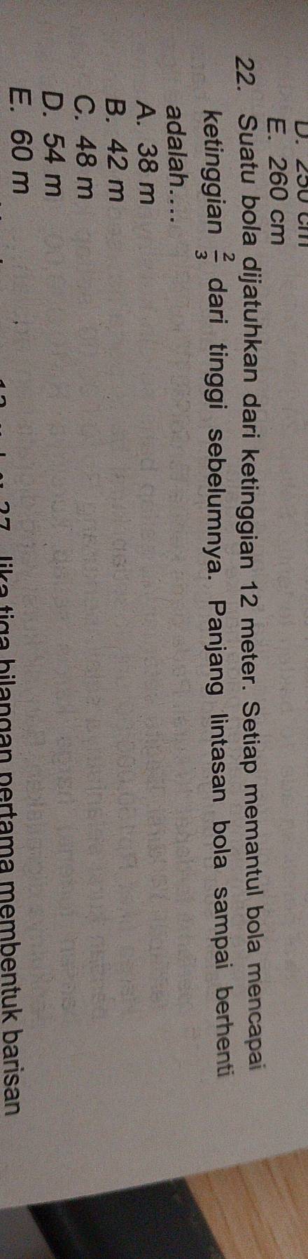 250 cm
E. 260 cm
22. Suatu bola dijatuhkan dari ketinggian 12 meter. Setiap memantul bola mencapai
ketinggian  2/3  dari tinggi sebelumnya. Panjang lintasan bola sampai berhenti
adalah....
A. 38 m
B. 42 m
C. 48 m
D. 54 m
E. 60 m
lika tiga bilangan pertama membentuk barisan