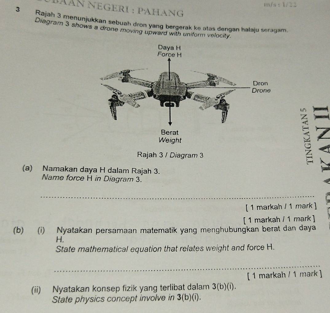 m/s : 1/22 
βÃÀn NéGerI : pAHang 
3 Rajah 3 menunjukkan sebuah dron yang bergerak ke atas dengan halaju seragam. 
Diagram 3 shows a drone moving upward with uniform velocity. 
Rajah 3 / Diagram 3 
S 
(a) Namakan daya H dalam Rajah 3. 
Name force H in Diagram 3. 
_ 
[ 1 markah / 1 mark ] 
[ 1 markah / 1 mark ] 
(b) (i) Nyatakan persamaan matematik yang menghubungkan berat dan daya 
H. 
State mathematical equation that relates weight and force H. 
_ 
[ 1 markah / 1 mark ] 
(ii) Nyatakan konsep fizik yang terlibat dalam 3(b)(i). 
State physics concept involve in 3(b)(i).