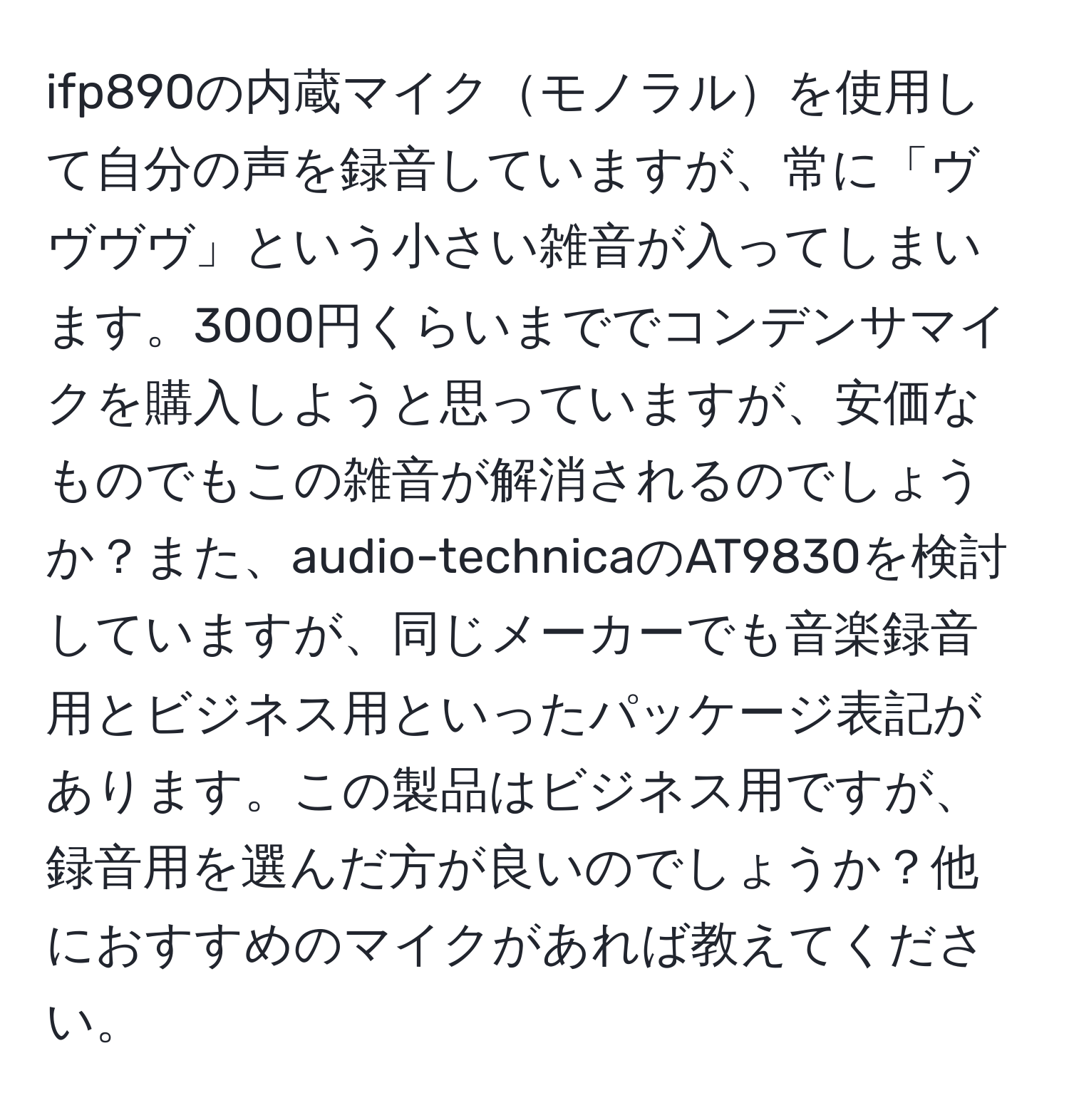 ifp890の内蔵マイクモノラルを使用して自分の声を録音していますが、常に「ヴヴヴヴ」という小さい雑音が入ってしまいます。3000円くらいまででコンデンサマイクを購入しようと思っていますが、安価なものでもこの雑音が解消されるのでしょうか？また、audio-technicaのAT9830を検討していますが、同じメーカーでも音楽録音用とビジネス用といったパッケージ表記があります。この製品はビジネス用ですが、録音用を選んだ方が良いのでしょうか？他におすすめのマイクがあれば教えてください。