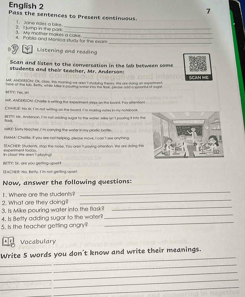 English 2 
7 
Pass the sentences to Present continuous._ 
_ 
1. Jane rides a bike. 
2. I jump in the park. 
3. My mother makes a cake. 
4. Pablo and Monica study for the exam_ 
a 
Listening and reading 
Scan and listen to the conversation in the lab between some 
students and their teacher, Mr. Anderson: 
SCAN ME 
MR. ANDERSON; Ok, class, this morning we aren't studying theory. We are doing an experiment, 
here at the lab. Betty, while Mike is pouring water into the flask, please add a spoonful of sugar. 
BETTY: Yes, sir! 
MR. ANDERSON: Charlie is writing the experiment steps on the board. Pay attention! 
CHARLIE: No sir, I'm not writing on the board. I'm making notes in my notebook. 
BETTY: Mr. Anderson, I'm not adding sugar to the water. Mike isn't pouring it into the 
flask. 
MIKE: Sorry teacher. I'm carrying the water in my plastic bottle. 
EMMA: Charlie, if you are not helping, please move. I can't see anything. 
TEACHER: Students, stop the noise. You aren't paying attention. We are doing this 
experiment today, 
In class! We aren't playing! 
BETTY: Sir, are you getting upset? 
TEACHER: No, Betty. I'm not getting upset. 
Now, answer the following questions: 
1. Where are the students? 
_ 
_ 
2. What are they doing? 
_ 
3. Is Mike pouring water into the flask? 
_ 
4. Is Betty adding sugar to the water? 
_ 
5. Is the teacher getting angry? 
A Z Vocabulary 
_ 
Write 5 words you don´t know and write their meanings. 
__ 
_ 
_ 
_ 
_ 
_ 
_ 
_