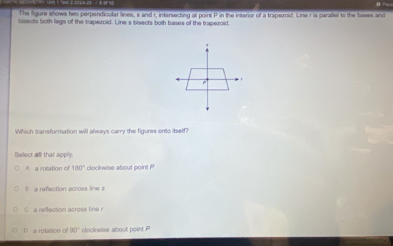 T9 Vst 1 fest a 2024-25 / 6 of 10 H 
The figure shows two perpendicular lines, s and r, intersecting at point P in the interior of a trapezoid. Line r is parallel to the bases and
bisects both legs of the trapezoid. Line s bisects both bases of the trapezoid.
Which transformation will always carry the figures onto itself?
Select all that apply.
A a rotation of 180° clockwise about point P
B a reflection across line s
C a reflection across line r
D a rotation of 90° clockwise about point P