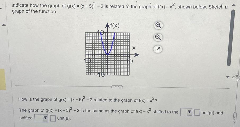 Indicate how the graph of g(x)=(x-5)^2-2 is related to the graph of f(x)=x^2 , shown below. Sketch a
graph of the function.
How is the graph of g(x)=(x-5)^2-2 related to the graph of f(x)=x^2 ?
The graph of g(x)=(x-5)^2-2 is the same as the graph of f(x)=x^2 shifted to the □ unit(s) and
shifted □ unit(s).