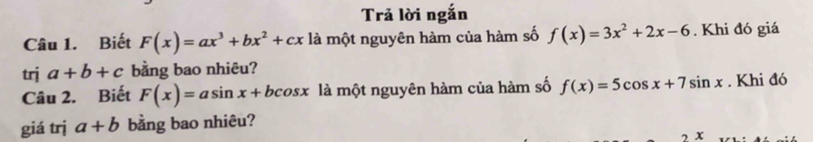 Trả lời ngắn 
Câu 1. Biết F(x)=ax^3+bx^2+cx là một nguyên hàm của hàm số f(x)=3x^2+2x-6. Khi đó giá 
trj a+b+c bằng bao nhiêu? 
Câu 2. Biết F(x)=asin x+bcos x là một nguyên hàm của hàm số f(x)=5cos x+7sin x. Khi đó 
giá trj a+b bằng bao nhiêu? 
7 x