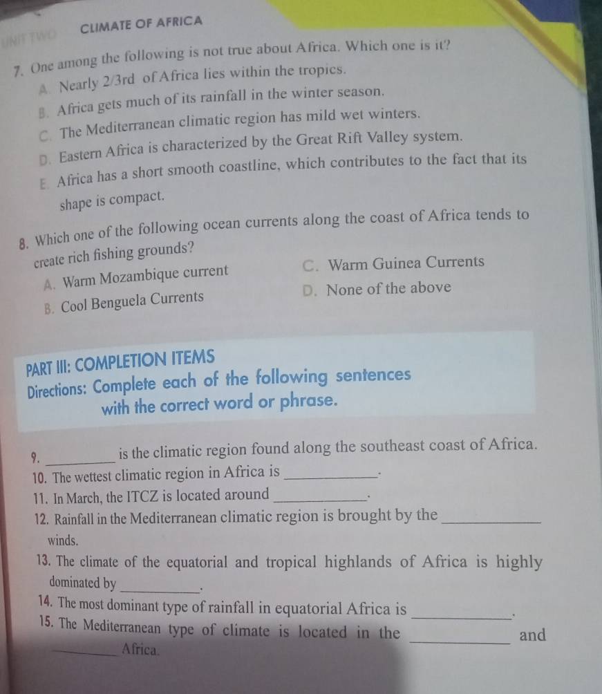 CLIMATE OF AFRICA
7. One among the following is not true about Africa. Which one is it?
A. Nearly 2/3rd of Africa lies within the tropics.
⊥. Africa gets much of its rainfall in the winter season.
C The Mediterranean climatic region has mild wet winters.
D. Eastern Africa is characterized by the Great Rift Valley system.
E Africa has a short smooth coastline, which contributes to the fact that its
shape is compact.
8. Which one of the following ocean currents along the coast of Africa tends to
create rich fishing grounds?
A. Warm Mozambique current
C. Warm Guinea Currents
B. Cool Benguela Currents D. None of the above
PART III: COMPLETION ITEMS
Directions: Complete each of the following sentences
with the correct word or phrase.
9. _is the climatic region found along the southeast coast of Africa.
10. The wettest climatic region in Africa is_
11. In March, the ITCZ is located around_
.
12. Rainfall in the Mediterranean climatic region is brought by the_
winds.
13. The climate of the equatorial and tropical highlands of Africa is highly
dominated by _.
14. The most dominant type of rainfall in equatorial Africa is
_.
15. The Mediterranean type of climate is located in the _and
_Africa.