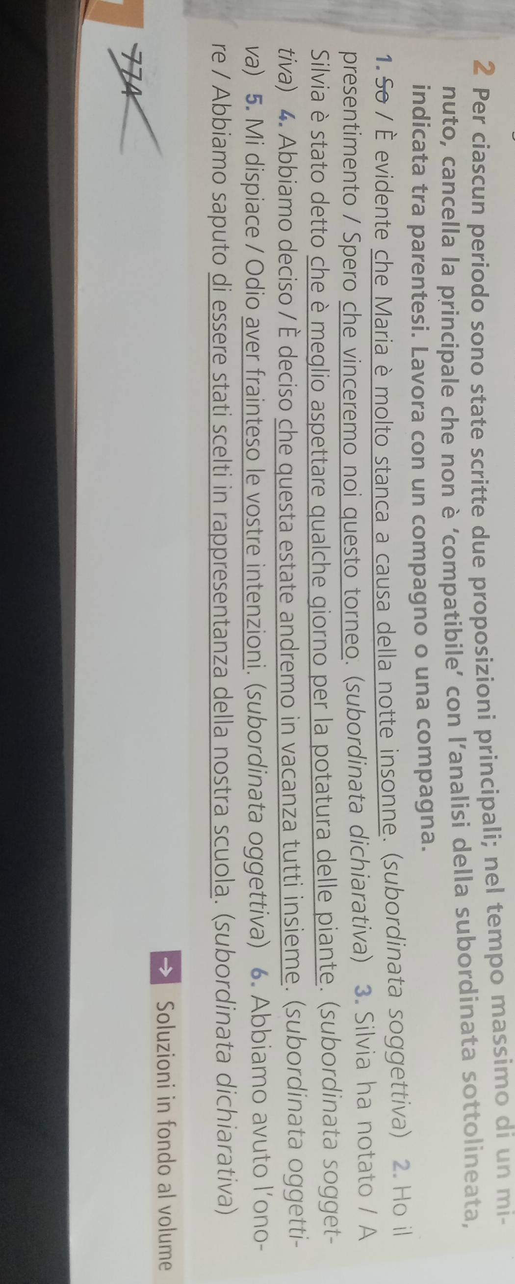 Per ciascun periodo sono state scritte due proposizioni principali; nel tempo massimo di un mi- 
nuto, cancella la principale che non è ‘compatibile’ con l’analisi della subordinata sottolineata, 
indicata tra parentesi. Lavora con un compagno o una compagna. 
1. So / È evidente che Maria è molto stanca a causa della notte insonne. (subordinata soggettiva) 2. Ho il 
presentimento / Spero che vinceremo noi questo torneo. (subordinata dichiarativa) 3. Silvia ha notato / A 
Silvia è stato detto che è meglio aspettare qualche giorno per la potatura delle piante. (subordinata sogget- 
tiva) 4. Abbiamo deciso / È deciso che questa estate andremo in vacanza tutti insieme. (subordinata oggetti- 
va) 5. Mi dispiace / Odio aver frainteso le vostre intenzioni. (subordinata oggettiva) 6. Abbiamo avuto l’ono- 
re / Abbiamo saputo di essere stati scelti in rappresentanza della nostra scuola. (subordinata dichiarativa) 
→ Soluzioni in fondo al volume
7 4