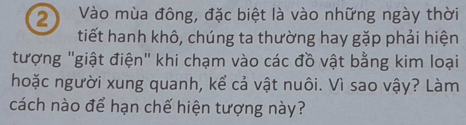 Vào mùa đông, đặc biệt là vào những ngày thời 
tiết hanh khô, chúng ta thường hay gặp phải hiện 
tượng "giật điện" khi chạm vào các đồ vật bằng kim loại 
hoặc người xung quanh, kể cả vật nuôi. Vì sao vậy? Làm 
cách nào để hạn chế hiện tượng này?