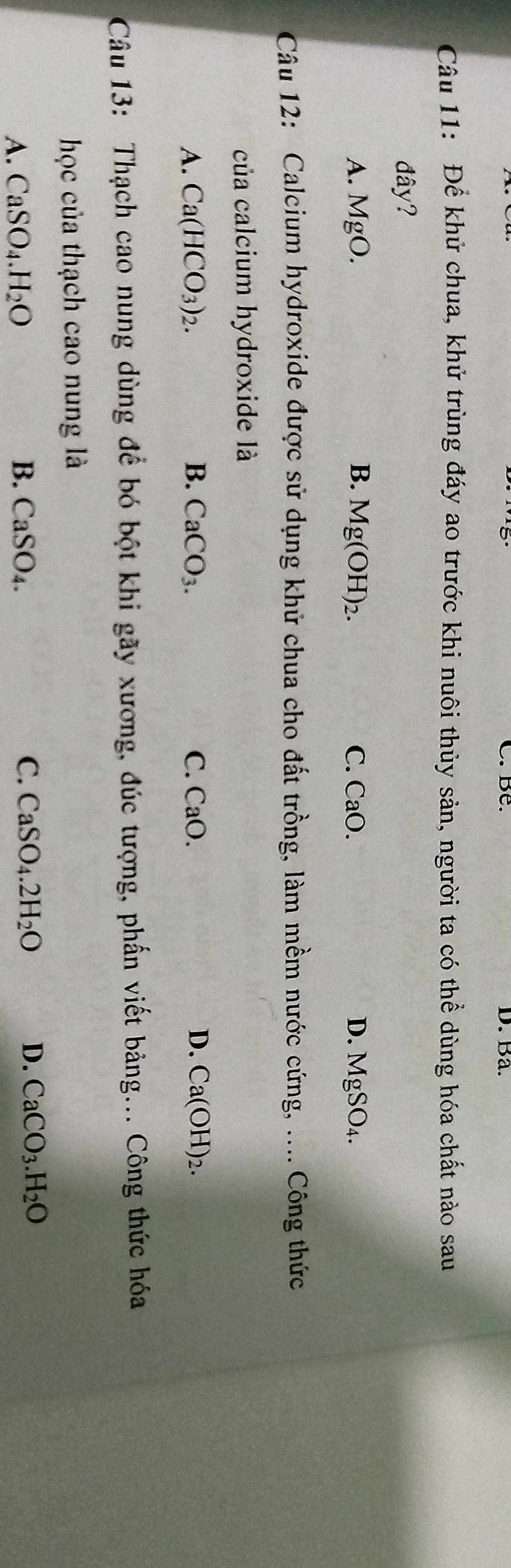 Ba.
Câu 11: Để khử chua, khử trùng đáy ao trước khi nuôi thủy sản, người ta có thể dùng hóa chất nào sau
đây?
B. Mg(OH)_2.
A. MgO C. CaO. D. MgSO_4. 
Câu 12: Calcium hydroxide được sử dụng khử chua cho đất trồng, làm mềm nước cứng, .... Công thức
của calcium hydroxide là
A. Ca(HCO_3)_2. B. CaCO_3. C. CaO. D. Ca(OH)_2. 
Câu 13: Thạch cao nung dùng để bó bột khi gãy xương, đúc tượng, phần viết bảng... Công thức hóa
học của thạch cao nung là
A. CaSO_4.H_2O B. CaSO_4. C. CaSO_4.2H_2O D. CaCO_3.H_2O