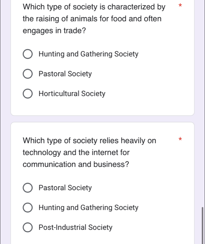 Which type of society is characterized by *
the raising of animals for food and often
engages in trade?
Hunting and Gathering Society
Pastoral Society
Horticultural Society
Which type of society relies heavily on *
technology and the internet for
communication and business?
Pastoral Society
Hunting and Gathering Society
Post-Industrial Society