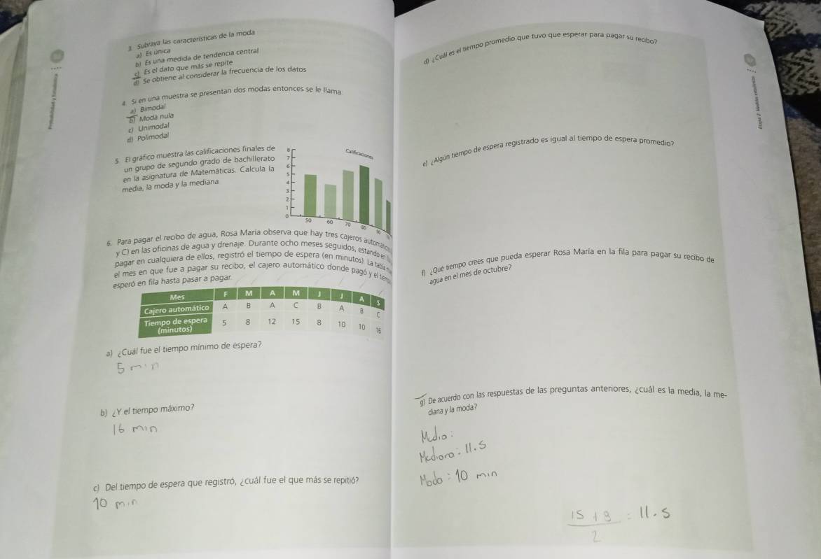 Subraya las características de la moda
a) Es única
 c!/d!  Es el dato que más se repite d) ¿Cuál es el tempo promedio que tuvo que espérar para pagar su recibo?
b) Es una medida de tendencia central
Se obtiene al considerar la frecuencia de los datos
a. Si en una muestra se presentan dos modas entonces se le llama
a) Bimodal
61 Moda nula
:
#) Polimodal c) Unimodal
s. El gráfico muestra las calificaciones finales de e) ¿Algún tiempo de espera registrado es igual al tiempo de espera promedio?
un grupó de segundo grado de bachillerato
en la asignatura de Matemáticas. Calcula la
media, la moda y la mediana 
6. Para pagar el recibo de agua, Rosa María obseros automálio
y C) en las oficinas de agua y drenaje. Durante ocho meses seguidos, estando en 
pagar en cualquiera de ellos, registró el tiempo de espera (en minutos). La tabíá n
e fila hasta pasar a pagar f) ¿Que tiempo crees que pueda esperar Rosa María en la fila para pagar su recibo de
el mes en que fue a pagar su recibo, el cajero automático donde pagó y el tem agua en el mes de octubre?
a) ¿Cuál fue el tiempo mínimo de espera?
De acuerdo con las respuestas de las preguntas anteriores, ¿cuál es la media, la me-
b) ¿Y el tiempo máximo?
diana y la moda?
c) Del tiempo de espera que registró, ¿cuál fue el que más se repitió?