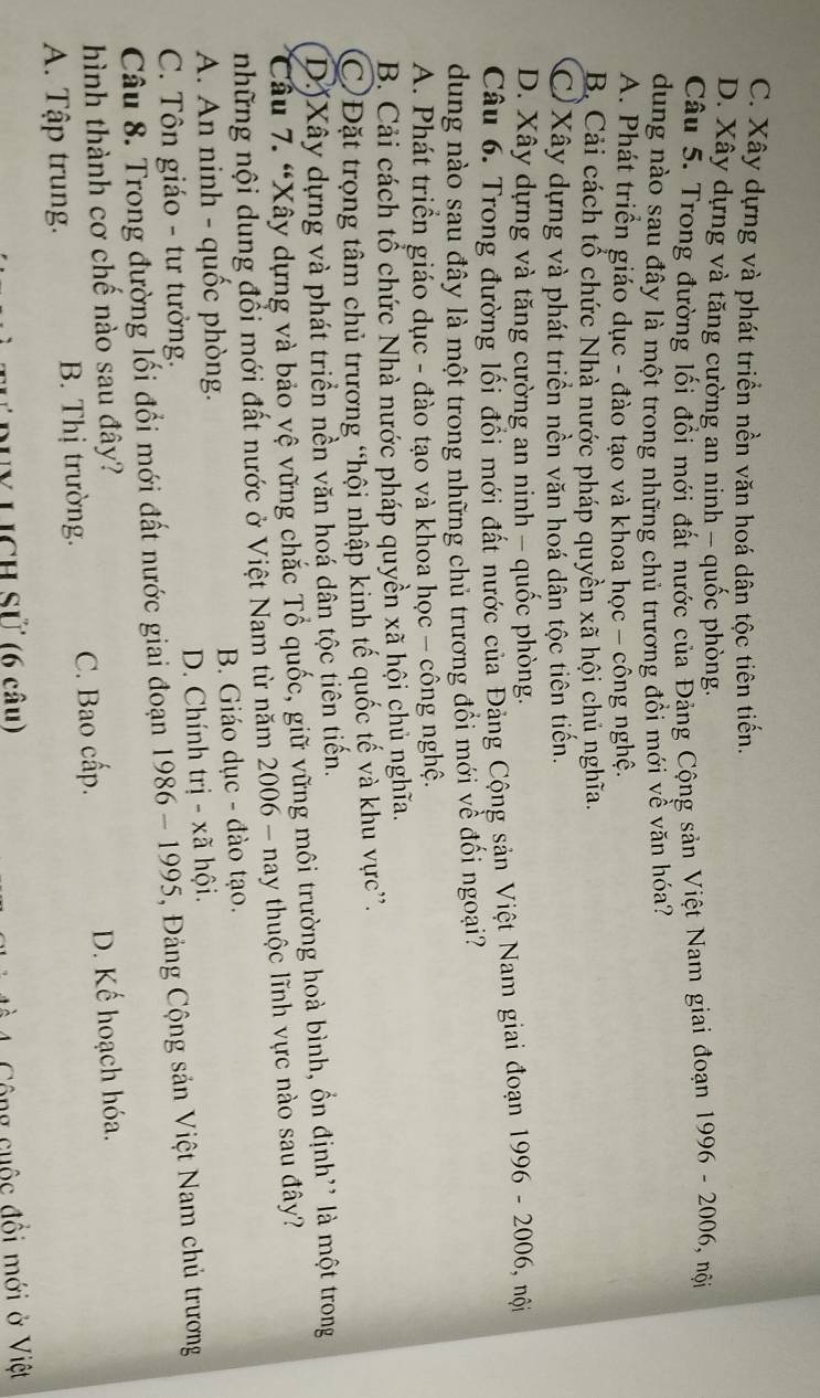 C. Xây dựng và phát triển nền văn hoá dân tộc tiên tiến.
D. Xây dựng và tăng cường an ninh - quốc phòng.
Câu 5. Trong đường lối đổi mới đất nước của Đảng Cộng sản Việt Nam giai đoạn 1996 - 2006, nội
dung nào sau đây là một trong những chủ trương đôi mới về văn hóa?
A. Phát triển giáo dục - đào tạo và khoa học - công nghệ.
B Cải cách tổ chức Nhà nước pháp quyền xã hội chủ nghĩa.
C)Xây dựng và phát triển nền văn hoá dân tộc tiên tiến.
D. Xây dựng và tăng cường an ninh - quốc phòng.
Câu 6. Trong đường lối đổi mới đất nước của Đảng Cộng sản Việt Nam giai đoạn 1996 - 2006, nội
dung nào sau đây là một trong những chủ trương đổi mới về đối ngoại?
A. Phát triển giáo dục - đào tạo và khoa học - công nghệ.
B. Cải cách tổ chức Nhà nước pháp quyền xã hội chủ nghĩa.
C)Đặt trọng tâm chủ trương “hội nhập kinh tế quốc tế và khu vực”.
D)Xây dựng và phát triền nền văn hoá dân tộc tiên tiến.
Câu 7. “Xây dựng và bảo vệ vững chặc Tổ quốc, giữ vững môi trường hoà bình, ồn định” là một trong
những nội dung đổi mới đất nước ở Việt Nam từ năm 2006 - nay thuộc lĩnh vực nào sau đây?
A. An ninh - quốc phòng. B. Giáo dục - đào tạo.
C. Tôn giáo - tư tưởng. D. Chính trị - xã hội.
Câu 8. Trong đường lối đổi mới đất nước giai đoạn 1986- 1995, , Đảng Cộng sản Việt Nam chủ trương
hình thành cơ chế nào sau đây?
A. Tập trung. B. Thị trường. C. Bao cấp. D. Kế hoạch hóa.
duy Lịch Sử (6 câu)
Cộng cuộc đồi mới ở Việt