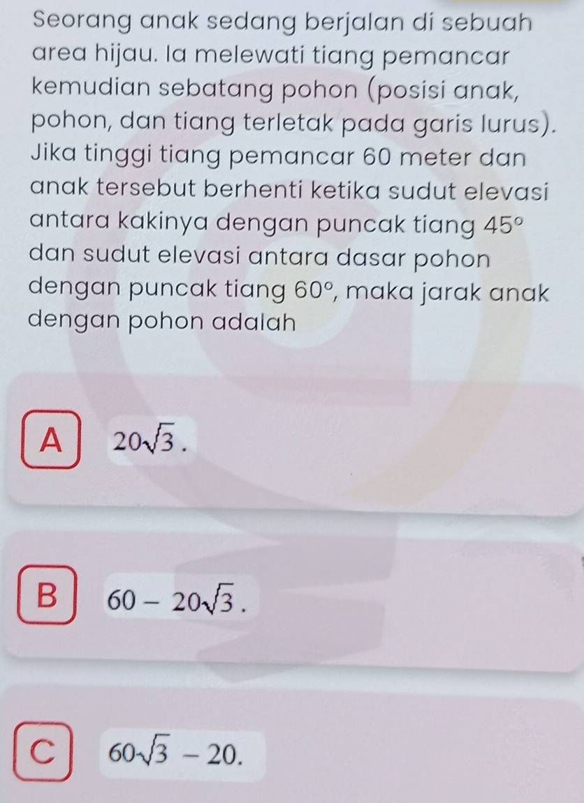 Seorang anak sedang berjalan di sebuah
area hijau. la melewati tiang pemancar
kemudian sebatang pohon (posisi anak,
pohon, dan tiang terletak pada garis lurus).
Jika tinggi tiang pemancar 60 meter dan
anak tersebut berhenti ketika sudut elevasi
antara kakinya dengan puncak tiang 45°
dan sudut elevasi antara dasar pohon 
dengan puncak tiang 60° , maka jarak anak
dengan pohon adalah
A 20sqrt(3).
B 60-20sqrt(3).
C 60sqrt(3)-20.