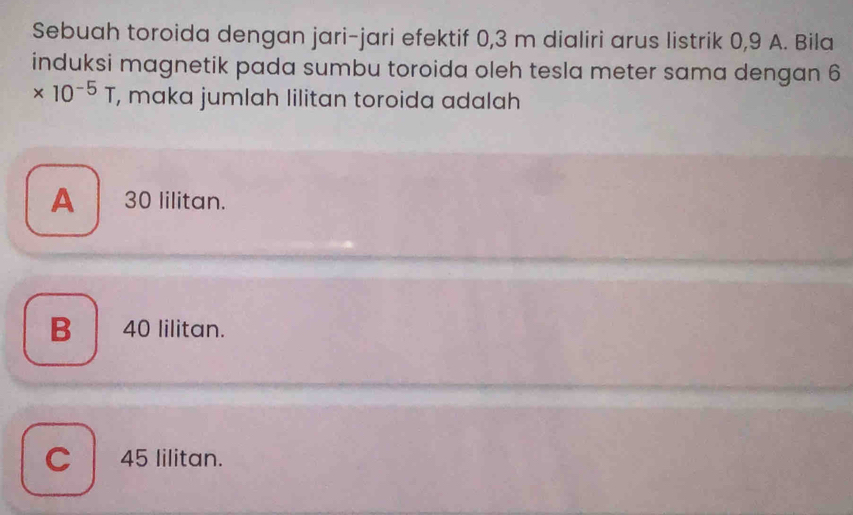 Sebuah toroida dengan jari-jari efektif 0,3 m dialiri arus listrik 0,9 A. Bila
induksi magnetik pada sumbu toroida oleh tesla meter sama dengan 6
* 10^(-5)T , maka jumlah lilitan toroida adalah
A 30 lilitan.
B 40 lilitan.
C 45 lilitan.