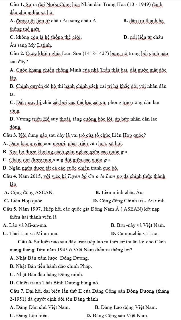 Sự ra đời Nước Cộng hòa Nhân dân Trung Hoa (10 - 1949) đánh
dầu chủ nghĩa xã hội
A. được nổi liện từ châu Âu sang châu Á. B. dần trở thành hệ
thống thể giới,
C. không còn là hệ thống thể giới, D. nổi liên từ châu
Âu sang Mỹ Latinh.
Câu 2. Cuộc khởi nghĩa Lam Sơn (1418-1427) bùng nổ trong bối cảnh nào
sau đây?
A. Cuộc kháng chiến chống Minh của nhà Trần thất bại, đất nước mắt độc
lập,
B. Chính quyền đô hộ thi hành chính sách cai trị hà khắc đội với nhân dân
ta.
C. Đất nước bị chia cắt bởi các thể lực cát cứ, phong trào nông dân lan
rộng.
D. Vương triều Hồ suy thoái, tăng cường bóc lột, áp bức nhân dân lao
động,
Câu 3. Nội dung nào sau đây là vai trò của tổ chức Liên Hợp quốc?
A. Đảm bảo quyền con người, phát triển văn hoá, xã hội.
B. Xóa bỏ được khoảng cách giàu nghệo giữa các quốc gia.
C. Chẩm dứt được mọi xung đột giữa các quốc gia.
D. Ngăn ngừa được tất cả các cuộc chiến tranh cục bộ.
Câu 4. Năm 2015, với việc ki Tuyên bộ Cu-a-la Lăm-pợ đã chính thức thành
lậ
A. Cộng đồng ASEAN. B. Liên minh châu Âu.
C. Liên Hợp quốc. D. Cộng đồng Chính trị - An ninh.
Câu 5. Năm 1997, Hiệp hội các quốc gia Đông Nam Á ( ASEAN) kết nạp
thêm hai thành viên là
A. Lào và Mi-an-ma.  B. Bru -nây và Việt Nam.
C. Thái Lan và Mi-an-ma. D. Campuchia và Lào.
Câu 6. Sự kiện nào sau đây trực tiếp tạo ra thời cơ thuận lợi cho Cách
mạng tháng Tám năm 1945 ở Việt Nam diễn ra thắng lợi?
A. Nhật Bản xâm lược Đông Dương.
B. Nhật Bản tiền hành đảo chính Pháp.
C. Nhật Bản đầu hàng Đồng minh.
D. Chiến tranh Thái Bình Dương bùng nổ.
Câu 7. Đại hội đại biểu lần thứ II của Đảng Cộng sản Đông Dương (tháng
2-1951) đã quyết định đổi tên Đảng thành
A. Đảng Dân chủ Việt Nam. B. Đảng Lao động Việt Nam.
C. Đảng Lập hiển. D. Đảng Cộng sản Việt Nam.