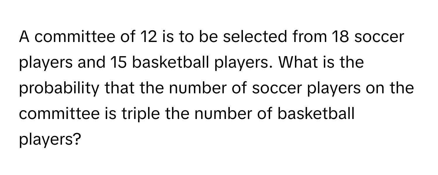 A committee of 12 is to be selected from 18 soccer players and 15 basketball players. What is the probability that the number of soccer players on the committee is triple the number of basketball players?