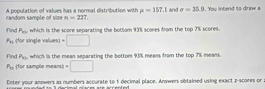 A population of values has a normal distribution with mu =157.1 and sigma =35.9. You intend to draw a 
random sample of size n=227. 
Find P_93 , which is the score separating the bottom 93% scores from the top 7% scores.
P_93 (for single values) =□
Find P_93 , which is the mean separating the bottom 93% means from the top 7% means.
P_93 (for sample means) =□
Enter your answers as numbers accurate to 1 decimal place. Answers obtained using exact z-scores or :