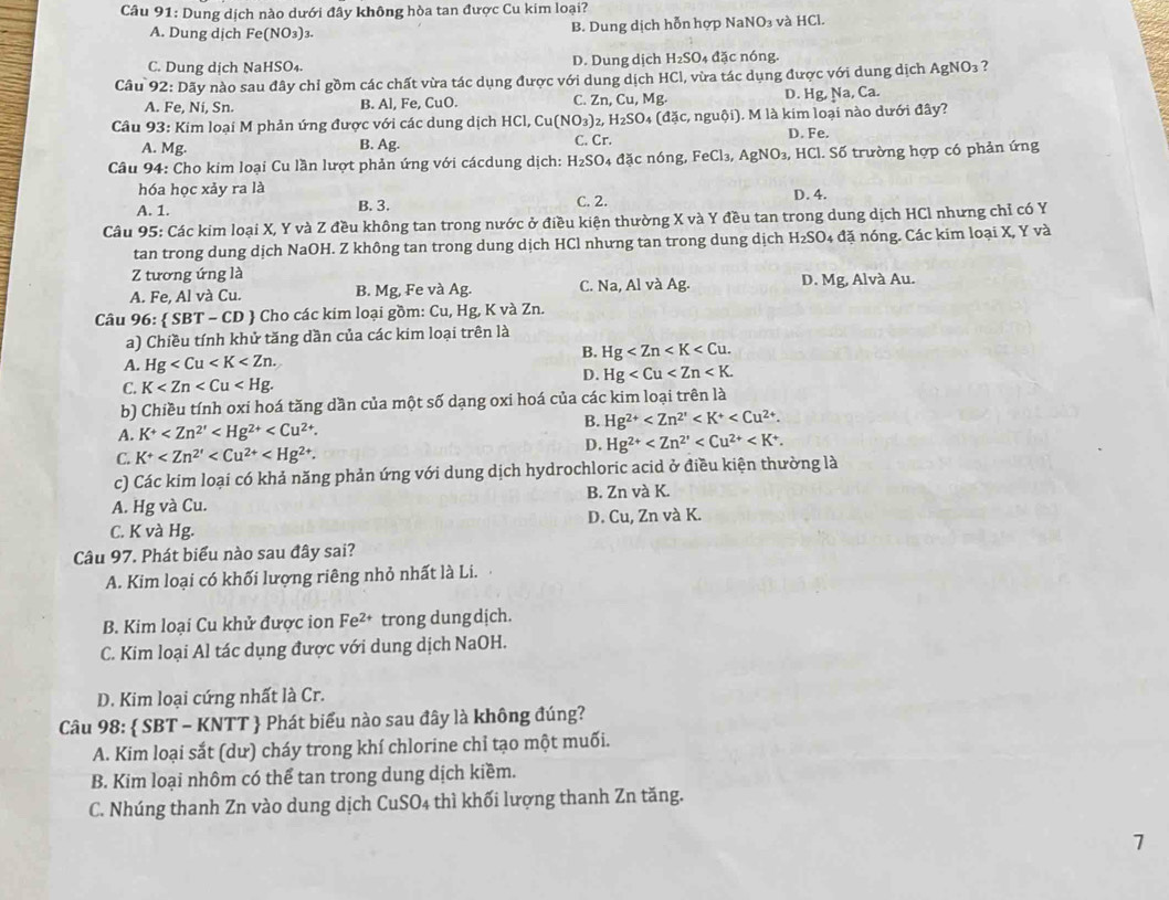 Dung dịch nào dưới đây không hòa tan được Cu kim loại?
A. Dung dịch Fe (NO: 3)3. B. Dung dịch hỗn hợp NaNO₃ và HCl.
C. Dung dịch NaHSO₄. D. Dung dịch H_2SO_4 đặc nóng.
Câu 92: Dãy nào sau đây chỉ gồm các chất vừa tác dụng được với dung dịch HCl, vừa tác dụng được với dung dịch Agh NO_3 ?
A. Fe, Ni, Sn. B. Al, Fe, CuO. C. Zn, Cu, Mg. D. Hg Na,Ca.
Câu 93: Kim loại M phản ứng được với các dung dịch HCl, Cu (NO_3) 2 H_2SO (dac,ngubi) ). M là kim loại nào dưới đây?
A. Mg. B. Ag. C. Cr. D. Fe.
Câu 94: Cho kim loại Cu lần lượt phản ứng với cácdung dịch: H_2SO 4 đặc nóng, FeCl_3,AgNO_3, HCl. Số trường hợp có phản ứng
hóa học xảy ra là
A. 1. B. 3. C. 2. D. 4.
Câu 95: Các kim loại X, Y và Z đều không tan trong nước ở điều kiện thường X và Y đều tan trong dung dịch HCl nhưng chỉ có Y
tan trong dung dịch NaOH. Z không tan trong dung dịch HCl nhưng tan trong dung dịch H_2SO 04 đặ nóng. Các kim loại X, Y và
Z tương ứng là
A. Fe, Al và Cu. B. Mg, Fe và Ag. C. Na, Al và Ag. D. Mg, Alvà Au.
Câu 96:  SBT-CD # Cho các kim loại gồm: Cu, Hg, K và Zn.
a) Chiều tính khử tăng dần của các kim loại trên là
B. Hg
A. Hg
C. K
D. Hg
b) Chiều tính oxi hoá tăng dần của một số dạng oxi hoá của các kim loại trên là
B. Hg^(2+)
A. K^+
C. K^+ D. Hg^(2+)
c) Các kim loại có khả năng phản ứng với dung dịch hydrochloric acid ở điều kiện thường là
A. Hg và Cu. B. Zn và K.
C. K và Hg. D. Cu, Zn và K.
Câu 97. Phát biểu nào sau đây sai?
A. Kim loại có khối lượng riêng nhỏ nhất là Li.
B. Kim loại Cu khử được ion Fe^(2+) trong dung dịch.
C. Kim loại Al tác dụng được với dung dịch NaOH.
D. Kim loại cứng nhất là Cr.
Câu 98:  SBT - KNTT  Phát biểu nào sau đây là không đúng?
A. Kim loại sắt (dư) cháy trong khí chlorine chỉ tạo một muối.
B. Kim loại nhôm có thể tan trong dung dịch kiềm.
C. Nhúng thanh Zn vào dung dịch CuSO4 thì khối lượng thanh Zn tăng.
7