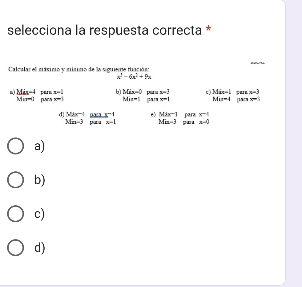 selecciona la respuesta correcta *
Calcular el máximo y mínimo de la siguiente función:
x^3-6x^2+9x
a) Max=4 para x=1 b) Max=0 para x=3 c) Max=1 para x=3
Min=0 para x=3 Min=1 para x=1 Min=4 para x=3
d) Max=4 para x=4 e) Max=1 para x=4
Min =3 para x=1 Min=3 para x=0
a)
b)
c)
d)