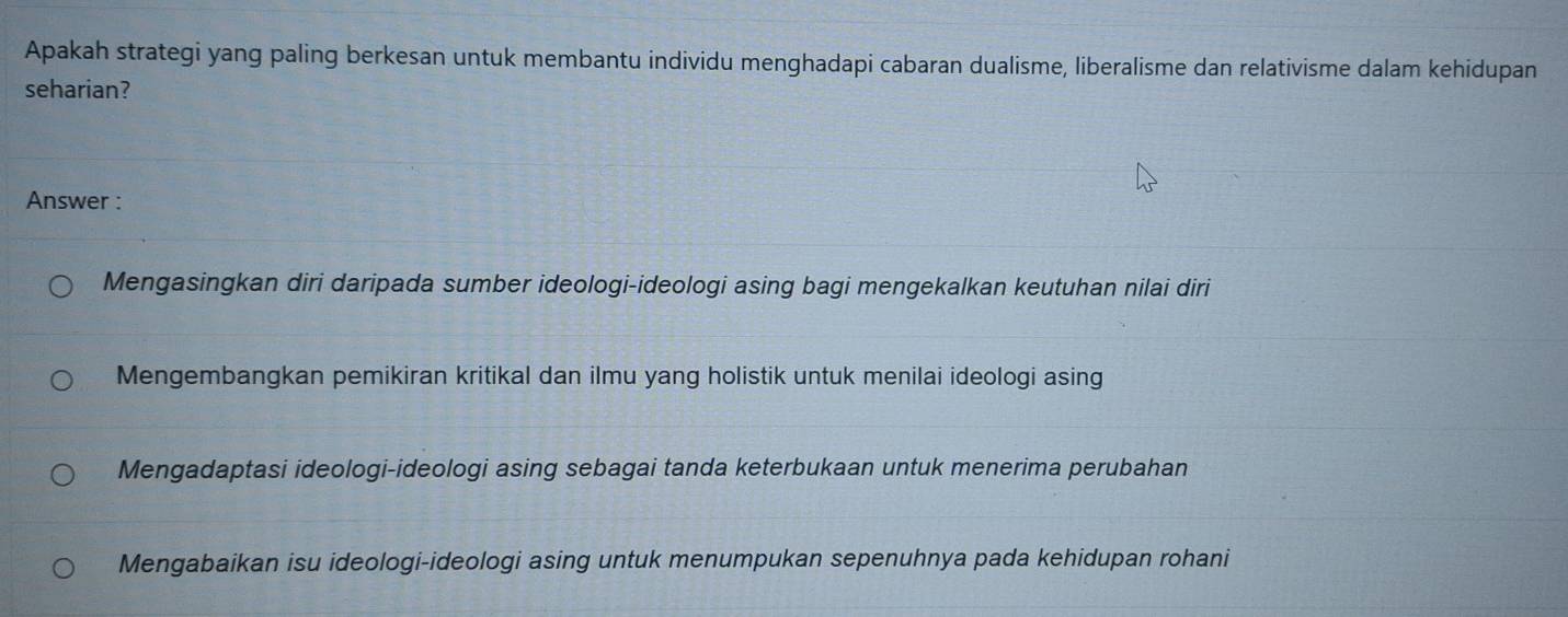 Apakah strategi yang paling berkesan untuk membantu individu menghadapi cabaran dualisme, liberalisme dan relativisme dalam kehidupan
seharian?
Answer :
Mengasingkan diri daripada sumber ideologi-ideologi asing bagi mengekalkan keutuhan nilai diri
Mengembangkan pemikiran kritikal dan ilmu yang holistik untuk menilai ideologi asing
Mengadaptasi ideologi-ideologi asing sebagai tanda keterbukaan untuk menerima perubahan
Mengabaikan isu ideologi-ideologi asing untuk menumpukan sepenuhnya pada kehidupan rohani