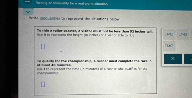 Writing an inequality for a real-world situation 
Write inequalities to represent the situations below. 
To ride a roller coaster, a visitor must not be less than 52 inches tall. 
Use h to represent the height (in inches) of a visitor able to ride.
□ □ >□
□ ≥ □
To qualify for the championship, a runner must complete the race in X
at most 40 minutes. 
Use t to represent the time (in minutes) of a runner who qualifies for the 
championship.