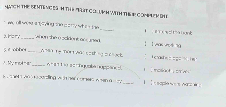 MATCH THE SENTENCES IN THE FIRST COLUMN WITH THEIR COMPLEMENT. 
1. We all were enjoying the party when the_ .  ) entered the bank 
2. Many_ when the accident occurred. ( ) was working 
3. A robber _when my mom was cashing a check.  ) crashed against her 
4. My mother _when the earthquake happened.  ) mariachis arrived 
5. Janeth was recording with her camera when a boy _.  ) people were watching