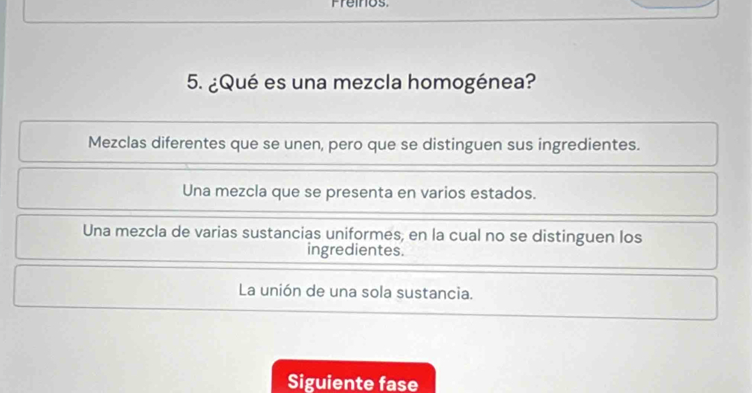 Freinios
5. ¿Qué es una mezcla homogénea?
Mezclas diferentes que se unen, pero que se distinguen sus ingredientes.
Una mezcla que se presenta en varios estados.
Una mezcla de varias sustancias uniformes, en la cual no se distinguen los
ingredientes.
La unión de una sola sustancia.
Siguiente fase