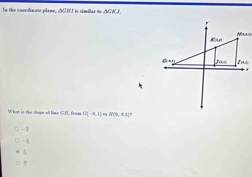 In the coordinate plane, △ GHI is similar to △ GKJ.
What is the slope of line GH, from G(-9,1) to H(9,8.5) ?
- 12/5 
- 5/12 
 5/12 
 12/5 