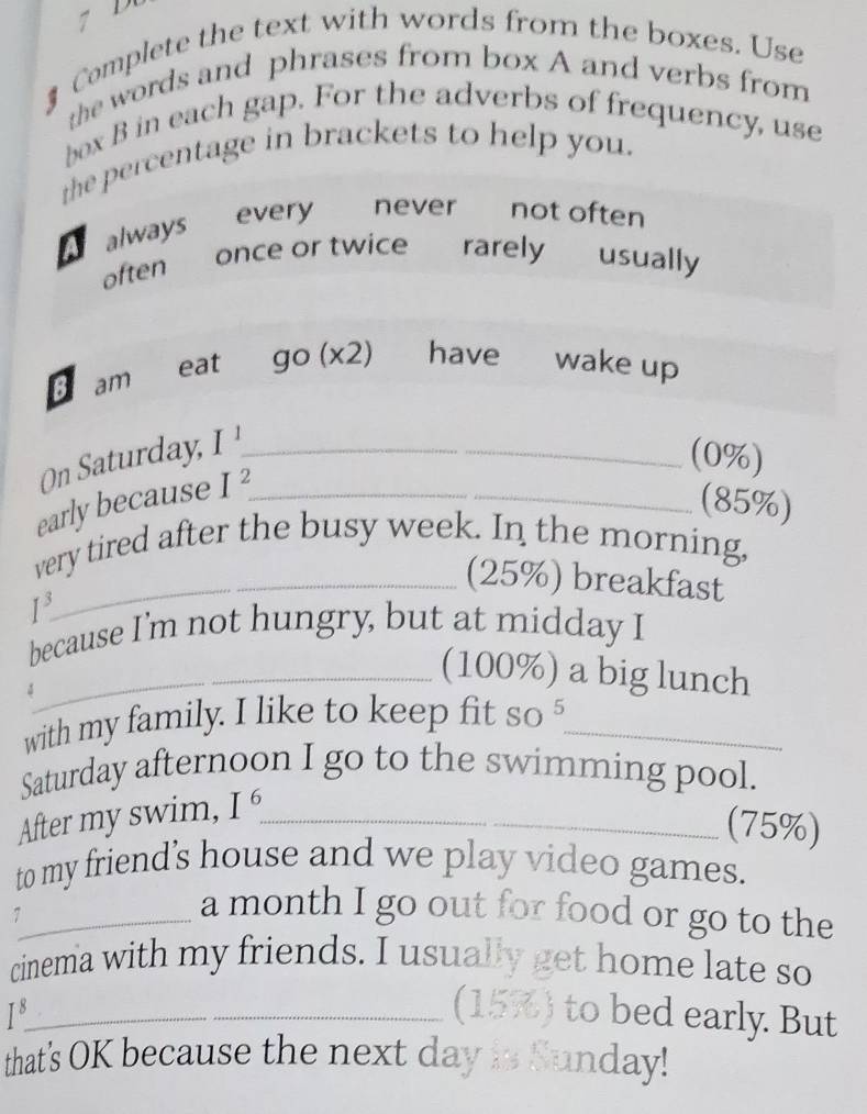 7 
§ Complete the text with words from the boxes. Use 
the words and phrases from box A and verbs from 
box B in each gap. For the adverbs of frequency, use 
the percentage in brackets to help you. 
always every never not often 
often once or twice rarely usually 
B am eat go(x2) have£ wake up 
On Saturday, I^1 _ 
(0%) 
early because I^2 _ 
(85%) 
very tired after the busy week. In the morning, 
_(25%) breakfast
1^3
because I'm not hungry, but at midday I 
_(100%) a big lunch 
with my family. I like to keep fit so_ 
Saturday afternoon I go to the swimming pool. 
After my swim, I^6 _ 
(75%) 
to my friend's house and we play video games. 
_a month I go out for food or go to the 
cinema with my friends. I usually get home late so 
_ I^8. 
(15%) to bed early. But 
that's OK because the next day is Sunday!