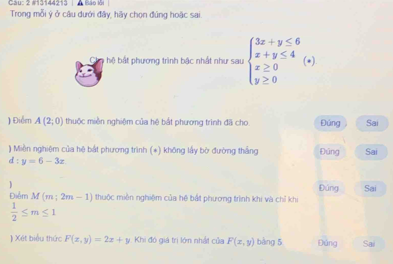 2 #13144213 A Báo lỗi 
Trong mỗi ý ở câu dưới đây, hãy chọn đúng hoặc sai. 
Chn hệ bắt phương trình bậc nhất như sau beginarrayl 3x+y≤ 6 x+y≤ 4 x≥ 0 y≥ 0endarray. *). 
) Điểm A(2;0) thuộc miền nghiệm của hệ bắt phương trình đã cho. Đúng Sai 
) Miền nghiệm của hệ bất phương trình (*) không lấy bờ đường thẳng Đúng Sai
d:y=6-3x. 
) Đúng Sai 
Điễm M(m;2m-1) thuộc miền nghiệm của hệ bắt phương trình khi và chỉ khi
 1/2 ≤ m≤ 1
) Xét biểu thức F(x,y)=2x+y Khi đó giá trị lớn nhất của F(x,y) bằng 5 Đúng Sai