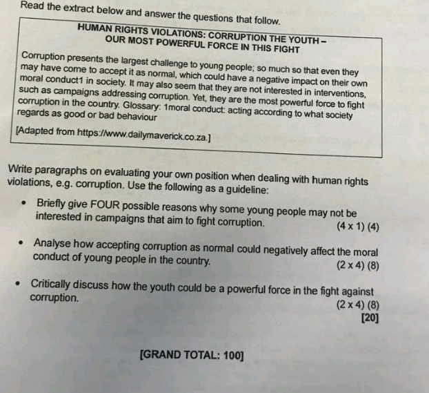 Read the extract below and answer the questions that follow. 
HUMAN RIGHTS VIOLATIONS: CORRUPTION THE YOUTH - 
OUR MOST POWERFUL FORCE IN THIS FIGHT 
Corruption presents the largest challenge to young people; so much so that even they 
may have come to accept it as normal, which could have a negative impact on their own 
moral conduct1 in society. It may also seem that they are not interested in interventions, 
such as campaigns addressing corruption. Yet, they are the most powerful force to fight 
corruption in the country. Glossary: 1moral conduct: acting according to what society 
regards as good or bad behaviour 
[Adapted from https://www.dailymaverick.co.za.] 
Write paragraphs on evaluating your own position when dealing with human rights 
violations, e.g. corruption. Use the following as a guideline: 
Briefly give FOUR possible reasons why some young people may not be 
interested in campaigns that aim to fight corruption. (4* 1)(4)
Analyse how accepting corruption as normal could negatively affect the moral 
conduct of young people in the country. (2* 4)(8)
Critically discuss how the youth could be a powerful force in the fight against 
corruption.
(2* 4)(8)
[20] 
[GRAND TOTAL: 100]