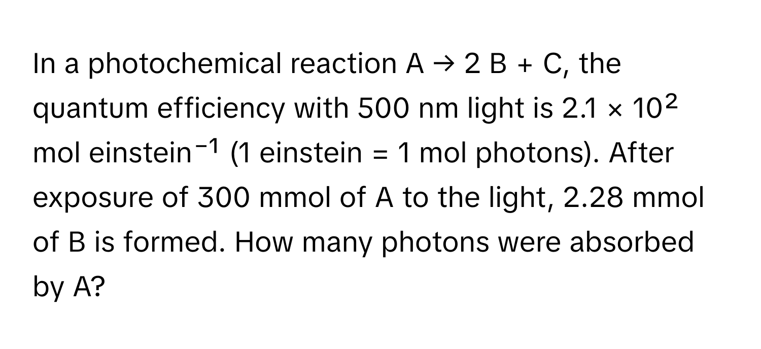 In a photochemical reaction A → 2 B + C, the quantum efficiency with 500 nm light is 2.1 × 10² mol einstein⁻¹ (1 einstein = 1 mol photons). After exposure of 300 mmol of A to the light, 2.28 mmol of B is formed. How many photons were absorbed by A?