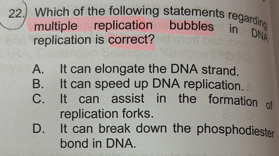 Which of the following statements regarding
multiple replication bubbles in DNÄ
replication is correct?
A. It can elongate the DNA strand.
B. It can speed up DNA replication.
C. It can assist in the formation of
replication forks.
D. It can break down the phosphodiester
bond in DNA.