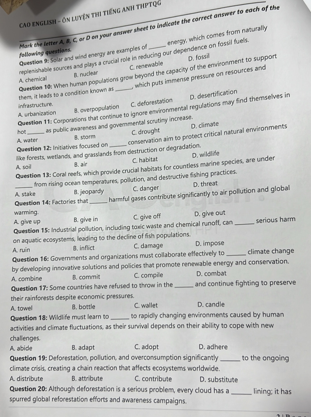 CAO ENGLISH - ÔN LUYệN THI TIếNG ANH THPTQG
Mark the letter A, B, C, or D on your answer sheet to indicate the correct answer to each of the
Question 9: Solar and wind energy are examples of _energy, which comes from naturally
following questions.
replenishable sources and plays a crucial role in reducing our dependence on fossil fuels.
D. fossil
A. chemical B. nuclear C. renewable
Question 10: When human populations grow beyond the capacity of the environment to support
them, it leads to a condition known as _which puts immense pressure on resources and
A. urbanization B. overpopulation C. deforestation D. desertification
infrastructure.
Question 11: Corporations that continue to ignore environmental regulations may find themselves in
hot _as public awareness and governmental scrutiny increase.
A. water B. storm C. drought D. climate
conservation aim to protect critical natural environments
Question 12: Initiatives focused on
like forests, wetlands, and grasslands from destruction or degradation.
A. soil B. air C. habitat D. wildlife
Question 13: Coral reefs, which provide crucial habitats for countless marine species, are under
from rising ocean temperatures, pollution, and destructive fishing practices.
A. stake B. jeopardy C. danger D. threat
Question 14: Factories that_ harmful gases contribute significantly to air pollution and global
warming.
A. give up B. give in C. give off D. give out
Question 15: Industrial pollution, including toxic waste and chemical runoff, can_ serious harm
on aquatic ecosystems, leading to the decline of fish populations.
A. ruin B. inflict C. damage D. impose
Question 16: Governments and organizations must collaborate effectively to_ climate change
by developing innovative solutions and policies that promote renewable energy and conservation.
A. combine B. commit C. compile D. combat
Question 17: Some countries have refused to throw in the _and continue fighting to preserve
their rainforests despite economic pressures.
A. towel B. bottle C. wallet D. candle
Question 18: Wildlife must learn to _to rapidly changing environments caused by human
activities and climate fluctuations, as their survival depends on their ability to cope with new
challenges.
A. abide B. adapt C. adopt D. adhere
Question 19: Deforestation, pollution, and overconsumption significantly _to the ongoing
climate crisis, creating a chain reaction that affects ecosystems worldwide.
A. distribute B. attribute C. contribute D. substitute
Question 20: Although deforestation is a serious problem, every cloud has a _lining; it has
spurred global reforestation efforts and awareness campaigns.