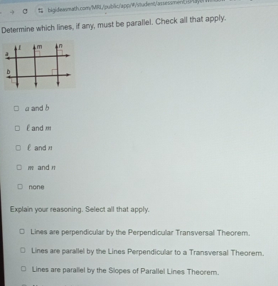 Determine which lines, if any, must be parallel. Check all that apply.
a and b
l andm
l and 1
m and n
none
Explain your reasoning. Select all that apply.
Lines are perpendicular by the Perpendicular Transversal Theorem.
Lines are parallel by the Lines Perpendicular to a Transversal Theorem.
Lines are parallel by the Slopes of Parallel Lines Theorem.