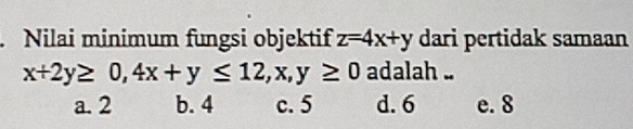 Nilai minimum fungsi objektif z=4x+y dari pertidak samaan
x+2y≥ 0, 4x+y≤ 12, x, y≥ 0 adalah ..
a. 2 b. 4 c. 5 d. 6 e. 8