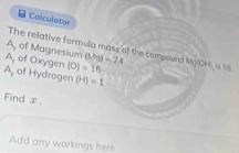 Calculator
A, of Magnesium (Mg)=24
The relative formula mass of the compound Mg(OH), is 5
A, of Oxygen (O)=16
A, of Hydrogen (H)=1
Find x
Add any workings here