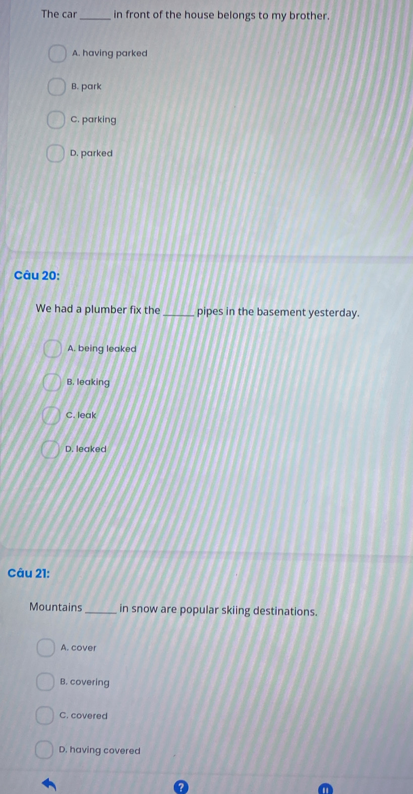 The car_ in front of the house belongs to my brother.
A. having parked
B. park
C. parking
D. parked
Câu 20:
We had a plumber fix the _pipes in the basement yesterday.
A. being leaked
B. leaking
C. leak
D. leaked
Câu 21:
Mountains_ in snow are popular skiing destinations.
A. cover
B. covering
C. covered
D. having covered