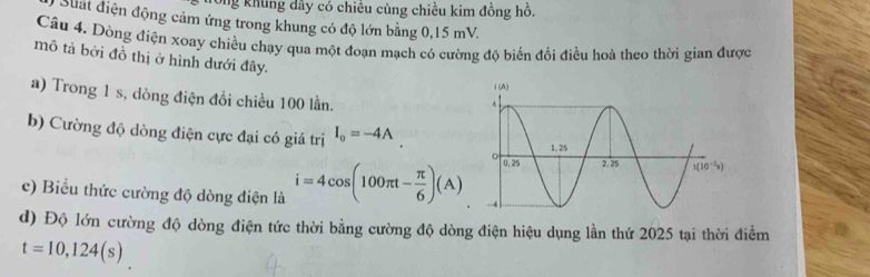 Ông khung dây có chiêu cùng chiều kim đồng hỗ.
Siất điện động cảm ứng trong khung có độ lớn bằng 0,15 mV.
Câu 4. Dòng điện xoay chiều chạy qua một đoạn mạch có cường độ biến đổi điều hoà theo thời gian được
mô tả bởi đồ thị ở hình dưới đây.
a) Trong 1 s, dòng điện đồi chiều 100 lần.
b) Cường độ dòng điện cực đại có giá trị I_o=-4A
c) Biểu thức cường độ dòng điện là i=4cos (100π t- π /6 )(A)
d) Độ lớn cường độ dòng điện tức thời bằng cường độ dòng điện hiệu dụng lần thứ 2025 tại thời điểm
t=10,124(s)