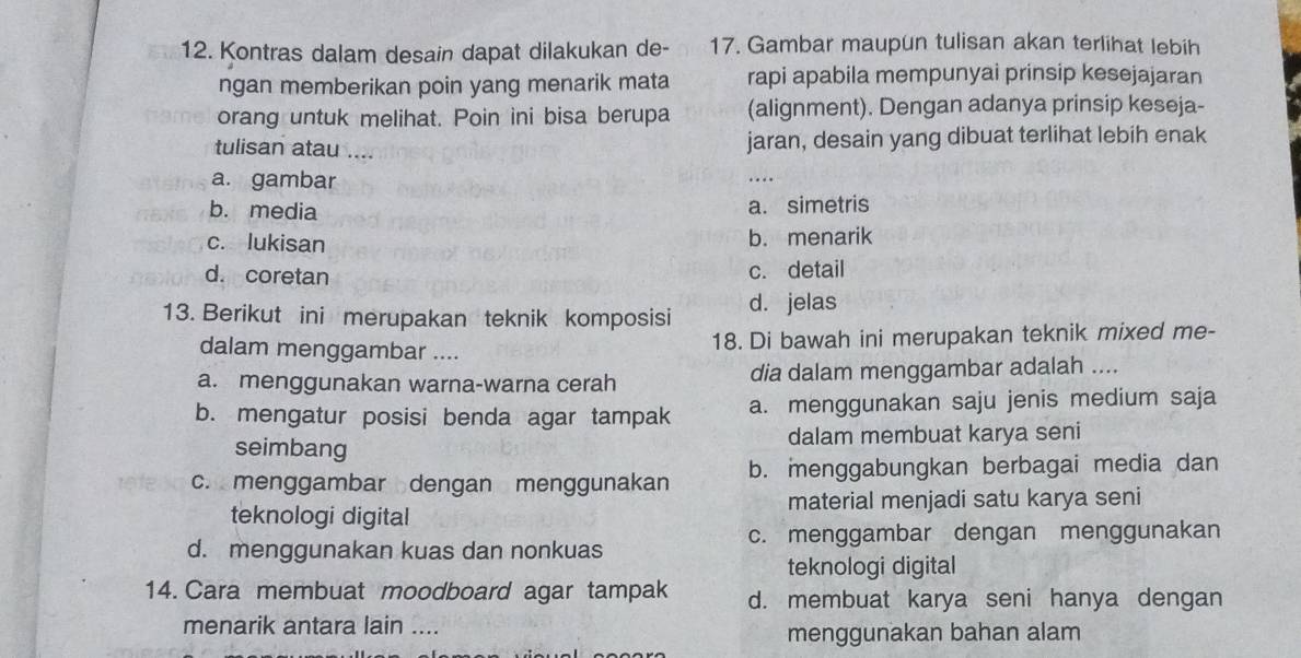 Kontras dalam desain dapat dilakukan de- 17. Gambar maupun tulisan akan terlihat lebih
ngan memberikan poin yang menarik mata rapi apabila mempunyai prinsip kesejajaran
orang untuk melihat. Poin ini bisa berupa (alignment). Dengan adanya prinsip keseja-
tulisan atau .... jaran, desain yang dibuat terlihat lebih enak
a. gambar
b. media a. simetris
c. lukisan b. menarik
d. coretan c. detail
13. Berikut ini merupakan teknik komposisi d. jelas
dalam menggambar .... 18. Di bawah ini merupakan teknik mixed me-
a. menggunakan warna-warna cerah dia dalam menggambar adalah ....
b. mengatur posisi benda agar tampak a. menggunakan saju jenis medium saja
seimbang dalam membuat karya seni
c. menggambar dengan menggunakan b. menggabungkan berbagai media dan
teknologi digital material menjadi satu karya seni
d. menggunakan kuas dan nonkuas c. menggambar dengan menggunakan
teknologi digital
14. Cara membuat moodboard agar tampak d. membuat karya seni hanya dengan
menarik antara lain ....
menggunakan bahan alam