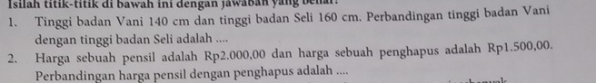 Isilah titik-titik di bawah ini dengan jáwaban yang behar. 
1. Tinggi badan Vani 140 cm dan tinggi badan Seli 160 cm. Perbandingan tinggi badan Vani 
dengan tinggi badan Seli adalah .... 
2. Harga sebuah pensil adalah Rp2.000,00 dan harga sebuah penghapus adalah Rp1.500,00. 
Perbandingan harga pensil dengan penghapus adalah ....