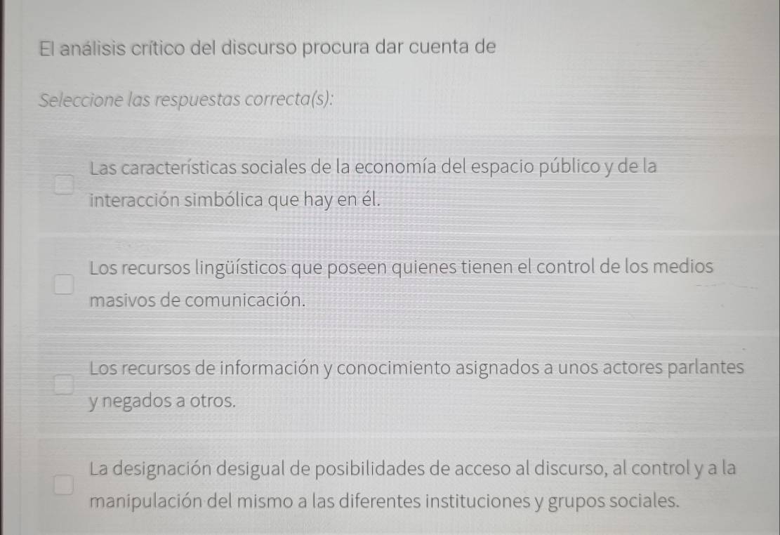 El análisis crítico del discurso procura dar cuenta de
Seleccione las respuestas correcta(s):
Las características sociales de la economía del espacio público y de la
interacción simbólica que hay en él.
Los recursos lingüísticos que poseen quienes tienen el control de los medios
masivos de comunicación.
Los recursos de información y conocimiento asignados a unos actores parlantes
y negados a otros.
La designación desigual de posibilidades de acceso al discurso, al control y a la
manipulación del mismo a las diferentes instituciones y grupos sociales.