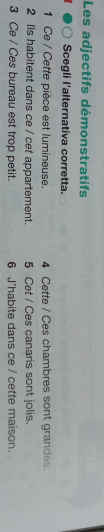 Les adjectifs démonstratifs 
Scegli l'alternativa corretta. 
1 Ce / Cette pièce est lumineuse. 4 Cette / Ces chambres sont grandes. 
2 Ils habitent dans ce / cet appartement. 5 Cet / Ces canaris sont jolis. 
3 Ce / Ces bureau est trop petit. 6 J'habite dans ce / cette maison.