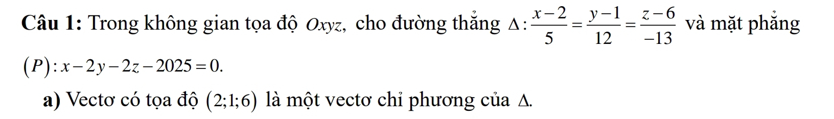 Trong không gian tọa độ Oxyz, cho đường thắng Δ:  (x-2)/5 = (y-1)/12 = (z-6)/-13  và mặt phắng
(P):x-2y-2z-2025=0. 
a) Vectơ có tọa độ (2;1;6) là một vectơ chỉ phương của A.